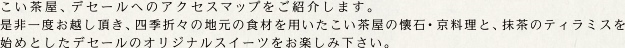 こい茶屋、デセールへのアクセスマップをご紹介します。是非一度お越し頂き、四季折々の地元の食材を用いたこい茶屋の懐石・京料理と、抹茶のティラミスを始めとしたデセールのオリジナルスイーツをお楽しみ下さい。