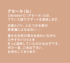 デセール（仏）［dessert］（デセール）とは、フランス語でデザートを意味します。京都とパリ、ふたつの古都の美意識による出合い･･･豊かな自然の恵みを味わいながら心やすらぐひととききっと満喫していただけるはずです。ぜひ一度、ご来店下さい。お待ちしております。